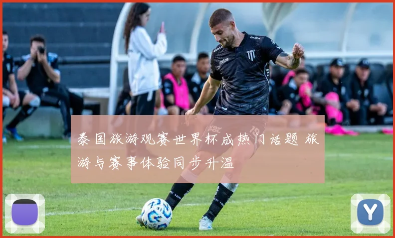 泰国旅游观赛世界杯成热门话题 旅游与赛事体验同步升温